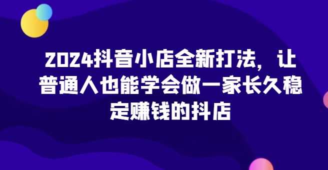 2024抖音小店全新打法，让普通人也能学会做一家长久稳定赚钱的抖店（更新）-51云资源