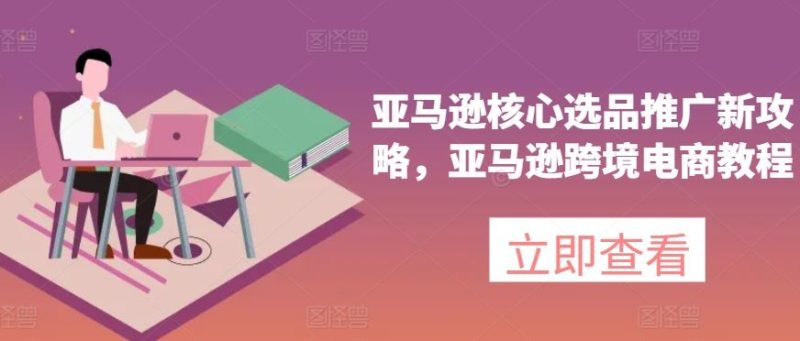 亚马逊核心选品推广新攻略，亚马逊跨境电商教程-51云资源