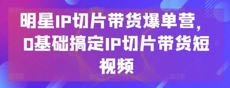 明星IP切片带货爆单营，0基础搞定IP切片带货短视频-51云资源