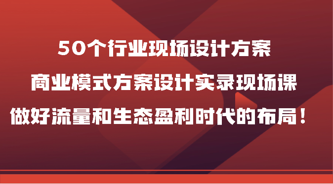 50个行业现场设计方案，商业模式方案设计实录现场课，做好流量和生态盈利时代的布局！-51云资源