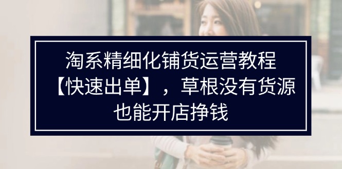 （11937期）淘系精细化铺货运营教程【快速出单】，草根没有货源，也能开店挣钱-51云资源