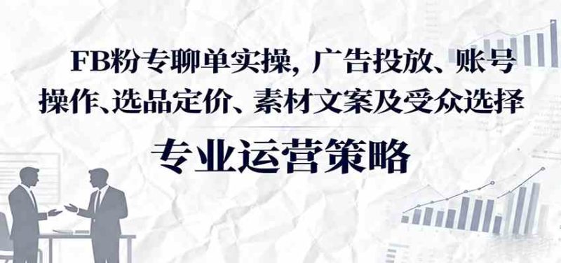 FB粉专聊单实操，广告投放、账号操作、选品定价、素材文案及受众选择-51云资源