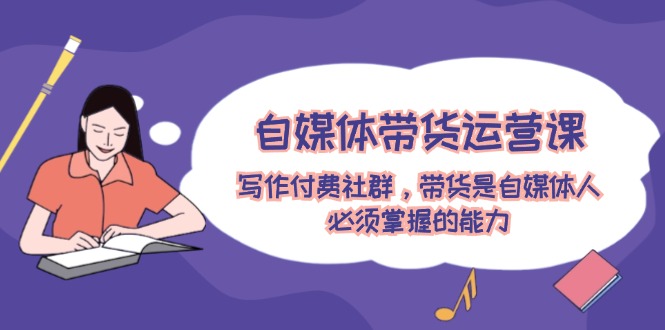 (12043期)自媒体带货运营课:写作付费社群,带货是自媒体人必须掌握的能力-51云资源