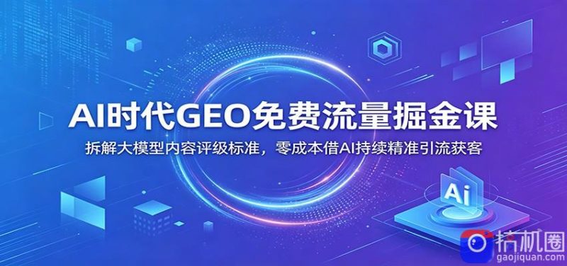 AI时代GEO免费流量掘金课：拆解大模型内容评级标准，零成本借AI持续精准引流获客-51云资源