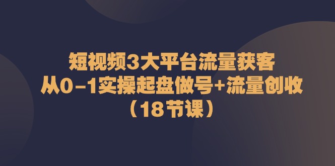 短视频3大平台流量获客:从0-1实操起盘做号 流量创收(18节课)