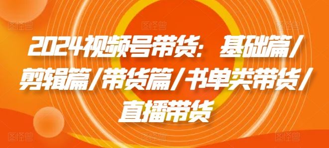 2024视频号带货：基础篇/剪辑篇/带货篇/书单类带货/直播带货-51云资源