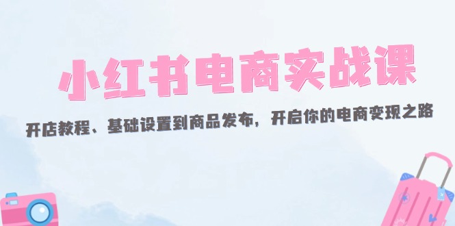 （12367期）小红书电商实战课：开店教程、基础设置到商品发布，开启你的电商变现之路-51云资源
