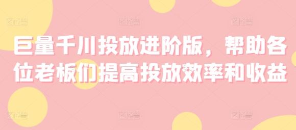 巨量千川投放进阶版，帮助各位老板们提高投放效率和收益-51云资源